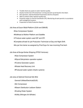  Trouble shoot any upset on water injection quality.
 Closely monitor Gas Lift Compressor running and start up during GLC shut down.
 DCS operation, Operate Rockwell Automation DCS for all System.
 Able to conduct water injection quality test.
 Presently assign as a Permit Coordinator (PC). Monitoring all work permits in accordance
with management systems.
 Preparation of Daily Production Report.
Job Area at Exxon Mobil Platform (GUA and SMA/B)
#Gas Compressor System
#Wellhead at Mother Platform and Satellite
# Produce water system used IGF and CPI
#Complete all task for job Production Technician at Day and Night Shift.
#As per line trainer as assigned by Prod Supv for new incoming Prod tech
Job Area at Bunga Kertas Shipping (FPSO Ventures)
#Gas Compressor System
#Glycol Dehydration operation system
#Turbine Generator system
#Waste Heat Recovery Unit
#Produced water system (Hydro cyclone)
Job area at Optimal Chemical Sdn Bhd
General Utilities/Electrical(GUE)
#Air Compressor
#Steam Distribution Letdown Station
#Cooling Water System
#Utility (Nitrogen,Air &Water)
 