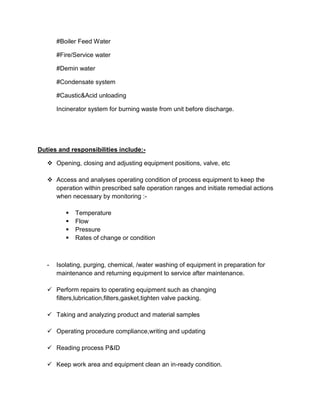 #Boiler Feed Water
#Fire/Service water
#Demin water
#Condensate system
#Caustic&Acid unloading
Incinerator system for burning waste from unit before discharge.
Duties and responsibilities include:-
 Opening, closing and adjusting equipment positions, valve, etc
 Access and analyses operating condition of process equipment to keep the
operation within prescribed safe operation ranges and initiate remedial actions
when necessary by monitoring :-
 Temperature
 Flow
 Pressure
 Rates of change or condition
- Isolating, purging, chemical, /water washing of equipment in preparation for
maintenance and returning equipment to service after maintenance.
 Perform repairs to operating equipment such as changing
filters,lubrication,filters,gasket,tighten valve packing.
 Taking and analyzing product and material samples
 Operating procedure compliance,writing and updating
 Reading process P&ID
 Keep work area and equipment clean an in-ready condition.
 