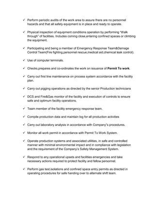  Perform periodic audits of the work area to assure there are no personnel
hazards and that all safety equipment is in place and ready to operate.
 Physical inspection of equipment conditions operation by performing “Walk
through” of facilities. Includes coming close,entering confined spaces or climbing
the equipment.
 Participating and being a member of Emergency Response Team&Damage
Control Team(Fire fighting,personnel rescue,medical aid,chemical leak control).
 Use of computer terminals.
 Checks,prepares and co-ordinates the work on issuance of Permit To work.
 Carry out first line maintenance on process system accordance with the facility
plan.
 Carry out pigging operations as directed by the senior Production technicians
 DCS and Fire&Gas monitor of the facility and execution of controls to ensure
safe and optimum facility operations.
 Team member of the facility emergency response team.
 Compile production data and maintain log for all production activities
 Carry out laboratory analysis in accordance with Company”s procedures.
 Monitor all work permit in accordance with Permit To Work System.
 Operate production systems and associated utilities, in safe and controlled
manner with minimal environmental impact and in compliance with legislation
and the requirement of the Company’s Safety Management System.
 Respond to any operational upsets and facilities emergencies and take
necessary actions required to protect facility and fellow personnel.
 Perform gas test,isolations and confined space entry permits as directed in
operating procedures for safe handing over to alternate shift team.
 