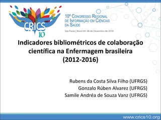 Indicadores bibliométricos de colaboração
científica na Enfermagem brasileira
(2012-2016)
Rubens da Costa Silva Filho (UFRGS)
Gonzalo Rúben Alvarez (UFRGS)
Samile Andréa de Souza Vanz (UFRGS)
 