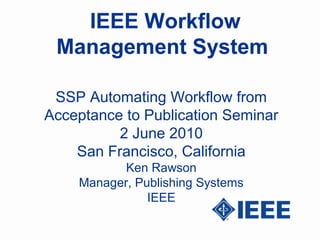 IEEE Workflow
 Management System

 SSP Automating Workflow from
Acceptance to Publication Seminar
          2 June 2010
    San Francisco, California
           Ken Rawson
    Manager, Publishing Systems
               IEEE
 