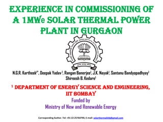 Experience in Commissioning of
a 1MWe Solar Thermal Power
Plant in Gurgaon

N.G.R. Kartheek1*, Deepak Yadav 1, Rangan Banerjee1, J.K. Nayak1, Santanu Bandyopadhyay1
Shireesh B. Kedare1
1

Department of energy science and engineering,
IIT Bombay
Funded by
Ministry of New and Renewable Energy
Corresponding Author. Tel: +91 22 25764794, E-mail: solarthermaliitb@gmail.com

 