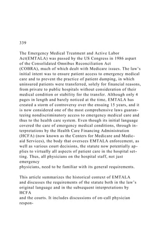 339
The Emergency Medical Treatment and Active Labor
Act(EMTALA) was passed by the US Congress in 1986 aspart
of the Consolidated Omnibus Reconciliation Act
(COBRA), much of which dealt with Medicare issues. The law’s
initial intent was to ensure patient access to emergency medical
care and to prevent the practice of patient dumping, in which
uninsured patients were transferred, solely for financial reasons,
from private to public hospitals without consideration of their
medical condition or stability for the transfer. Although only 4
pages in length and barely noticed at the time, EMTALA has
created a storm of controversy over the ensuing 15 years, and it
is now considered one of the most comprehensive laws guaran-
teeing nondiscriminatory access to emergency medical care and
thus to the health care system. Even though its initial language
covered the care of emergency medical conditions, through in-
terpretations by the Health Care Financing Administration
(HCFA) (now known as the Centers for Medicare and Medic-
aid Services), the body that oversees EMTALA enforcement, as
well as various court decisions, the statute now potentially ap-
plies to virtually all aspects of patient care in the hospital set-
ting. Thus, all physicians on the hospital staff, not just
emergency
physicians, need to be familiar with its general requirements.
This article summarizes the historical context of EMTALA
and discusses the requirements of the statute both in the law’s
original language and in the subsequent interpretations by
HCFA
and the courts. It includes discussions of on-call physician
respon-
 