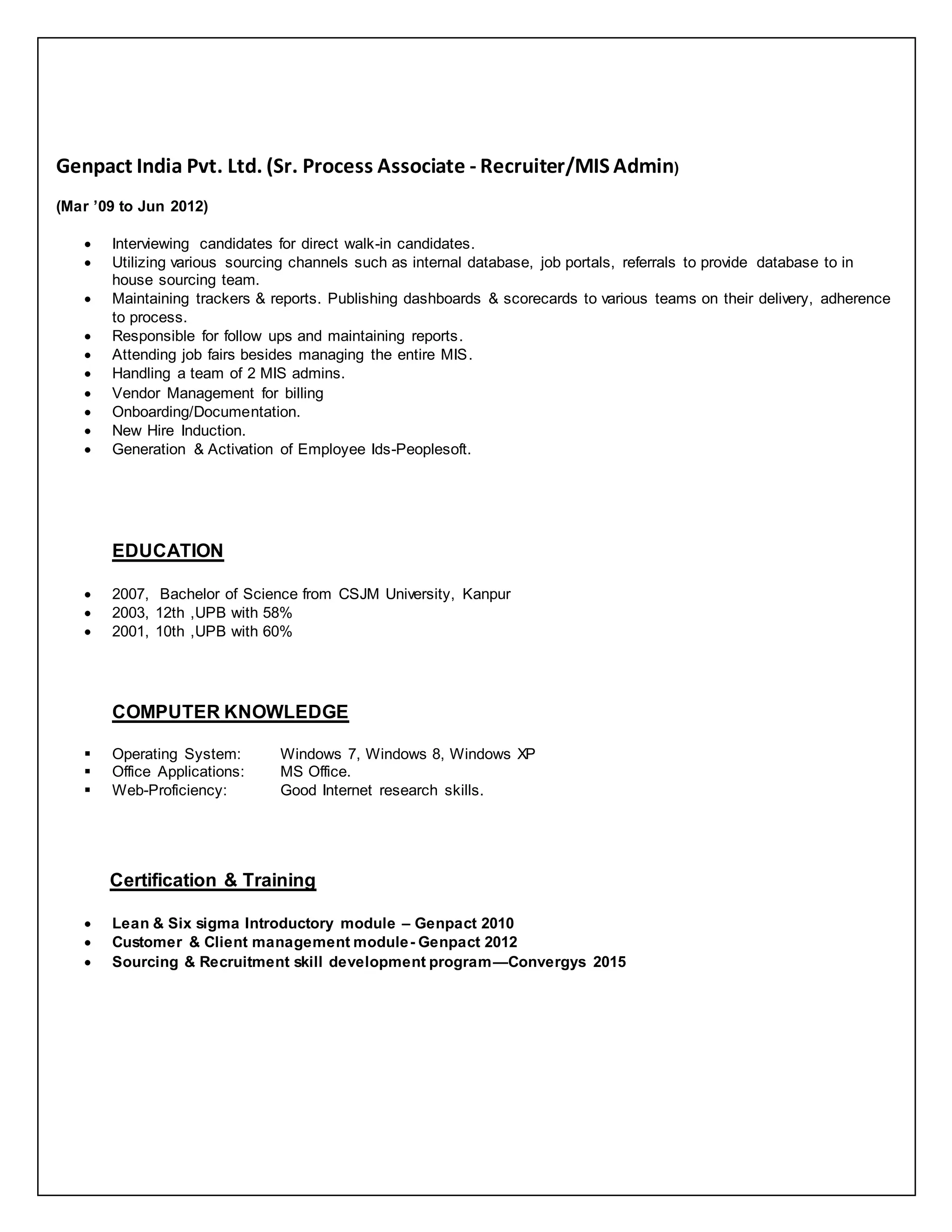 Genpact India Pvt. Ltd. (Sr. Process Associate - Recruiter/MIS Admin)
(Mar ’09 to Jun 2012)
 Interviewing candidates for direct walk-in candidates.
 Utilizing various sourcing channels such as internal database, job portals, referrals to provide database to in
house sourcing team.
 Maintaining trackers & reports. Publishing dashboards & scorecards to various teams on their delivery, adherence
to process.
 Responsible for follow ups and maintaining reports.
 Attending job fairs besides managing the entire MIS.
 Handling a team of 2 MIS admins.
 Vendor Management for billing
 Onboarding/Documentation.
 New Hire Induction.
 Generation & Activation of Employee Ids-Peoplesoft.
EDUCATION
 2007, Bachelor of Science from CSJM University, Kanpur
 2003, 12th ,UPB with 58%
 2001, 10th ,UPB with 60%
COMPUTER KNOWLEDGE
 Operating System: Windows 7, Windows 8, Windows XP
 Office Applications: MS Office.
 Web-Proficiency: Good Internet research skills.
Certification & Training
 Lean & Six sigma Introductory module – Genpact 2010
 Customer & Client management module- Genpact 2012
 Sourcing & Recruitment skill development program—Convergys 2015
 