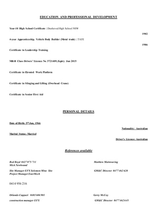 EDUCATION AND PROFESSIONAL DEVELOPMENT
Year-10 High School Certificate | Dunheved High School NSW
1982
4-year Apprenticeship, Vehicle Body Builder (Metal trade) | TAFE
1986
Certificate in Leadership Training
MR-B Class Drivers’ Licence No 3721409,Expiry Jun 2015
Certificate in Elevated Work Platform
Certificate in Slinging and Lifting (Overhead Crane)
Certificate in Senior First Aid
PERSONAL DETAILS
Date of Birth: 5th Jun, 1966
Nationality: Australian
Marital Status: Married
Driver’s Licence: Australian
References available
Rod Boyd 0427 075 711 Matthew Mainwaring
Mick Newbound
Site Manager EFX Solomon Mine Site GM&C Director 0477 462 628
Project ManagerEnerMech
0414 956 216
Orlando Cuppari 0403 606 901 Gerry McCoy
construction manager EFX GM&C Director 0477 462 645
 