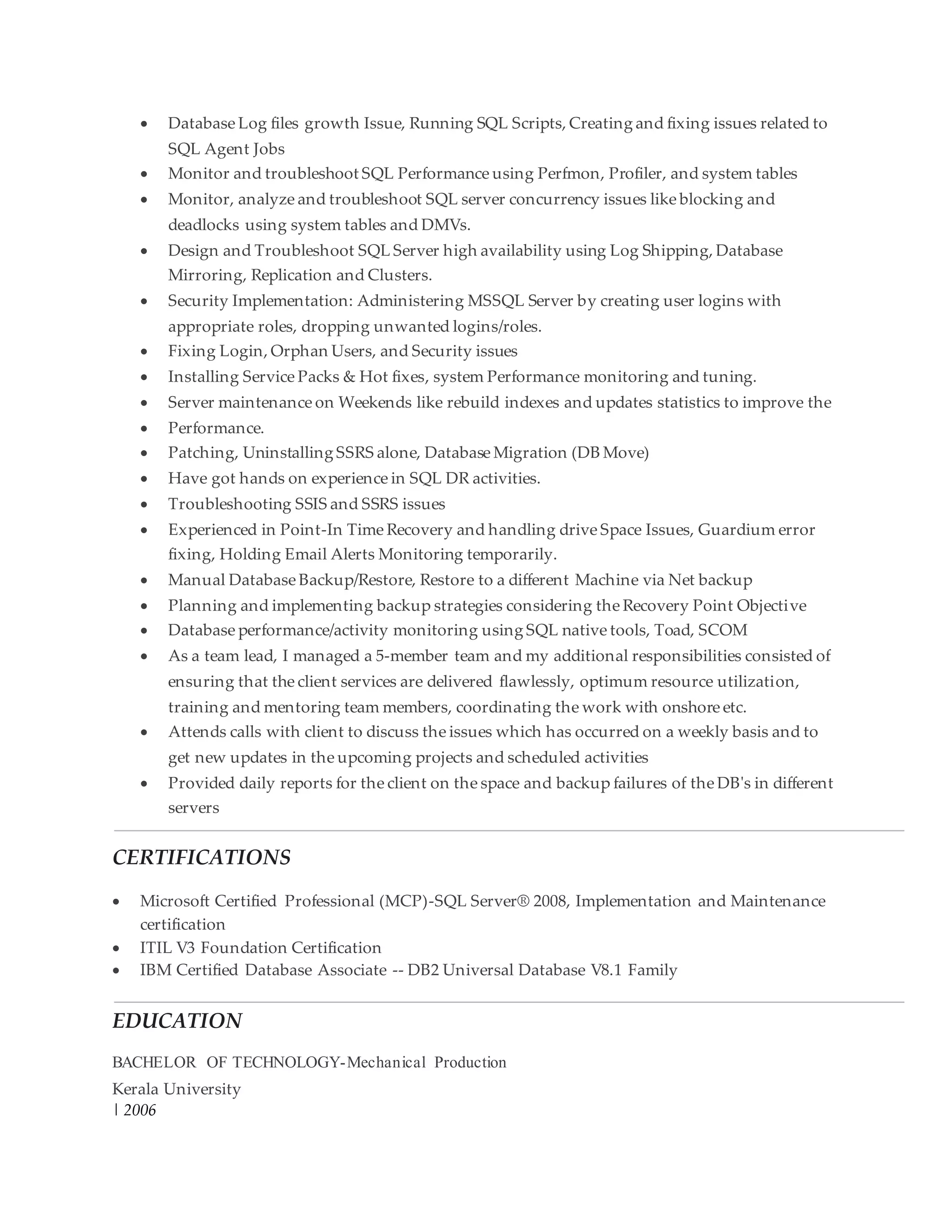  Database Log files growth Issue, Running SQL Scripts, Creating and fixing issues related to
SQL Agent Jobs
 Monitor and troubleshoot SQL Performance using Perfmon, Profiler, and system tables
 Monitor, analyze and troubleshoot SQL server concurrency issues like blocking and
deadlocks using system tables and DMVs.
 Design and Troubleshoot SQL Server high availability using Log Shipping, Database
Mirroring, Replication and Clusters.
 Security Implementation: Administering MSSQL Server by creating user logins with
appropriate roles, dropping unwanted logins/roles.
 Fixing Login, Orphan Users, and Security issues
 Installing Service Packs & Hot fixes, system Performance monitoring and tuning.
 Server maintenance on Weekends like rebuild indexes and updates statistics to improve the
 Performance.
 Patching, Uninstalling SSRS alone, Database Migration (DB Move)
 Have got hands on experience in SQL DR activities.
 Troubleshooting SSIS and SSRS issues
 Experienced in Point-In Time Recovery and handling drive Space Issues, Guardium error
fixing, Holding Email Alerts Monitoring temporarily.
 Manual Database Backup/Restore, Restore to a different Machine via Net backup
 Planning and implementing backup strategies considering the Recovery Point Objective
 Database performance/activity monitoring using SQL native tools, Toad, SCOM
 As a team lead, I managed a 5-member team and my additional responsibilities consisted of
ensuring that the client services are delivered flawlessly, optimum resource utilization,
training and mentoring team members, coordinating the work with onshore etc.
 Attends calls with client to discuss the issues which has occurred on a weekly basis and to
get new updates in the upcoming projects and scheduled activities
 Provided daily reports for the client on the space and backup failures of the DB's in different
servers
CERTIFICATIONS
 Microsoft Certified Professional (MCP)-SQL Server® 2008, Implementation and Maintenance
certification
 ITIL V3 Foundation Certification
 IBM Certified Database Associate -- DB2 Universal Database V8.1 Family
EDUCATION
BACHELOR OF TECHNOLOGY-Mechanical Production
Kerala University
| 2006
 