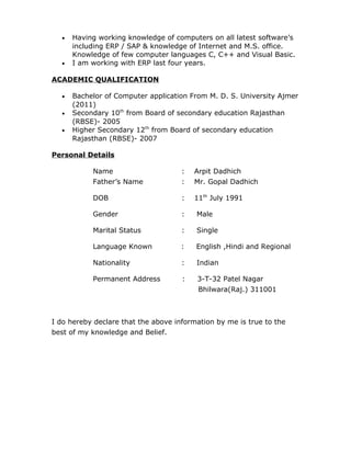 • Having working knowledge of computers on all latest software’s
including ERP / SAP & knowledge of Internet and M.S. office.
Knowledge of few computer languages C, C++ and Visual Basic.
• I am working with ERP last four years.
ACADEMIC QUALIFICATION
• Bachelor of Computer application From M. D. S. University Ajmer
(2011)
• Secondary 10th
from Board of secondary education Rajasthan
(RBSE)- 2005
• Higher Secondary 12th
from Board of secondary education
Rajasthan (RBSE)- 2007
Personal Details
Name : Arpit Dadhich
Father’s Name : Mr. Gopal Dadhich
DOB : 11th
July 1991
Gender : Male
Marital Status : Single
Language Known : English ,Hindi and Regional
Nationality : Indian
Permanent Address : 3-T-32 Patel Nagar
Bhilwara(Raj.) 311001
I do hereby declare that the above information by me is true to the
best of my knowledge and Belief.
 
