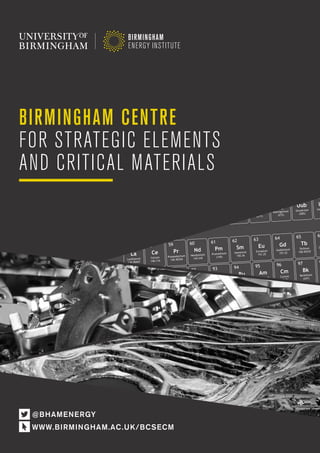 Birmingham Centre for Strategic Elements and Critical Materials a
BIRMINGHAM CENTRE
FOR STRATEGIC ELEMENTS
AND CRITICAL MATERIALS
@BHAMENERGY
WWW.BIRMINGHAM.AC.UK/BCSECM
 
