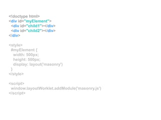 <!doctype html>
<div id="myElement">
<div id="child1"></div>
<div id="child2"></div>
</div>
<style>
#myElement {
width: 500px;
height: 500px;
display: layout('masonry')
}
</style>
<script>
window.layoutWorklet.addModule('masonry.js')
</script>
 