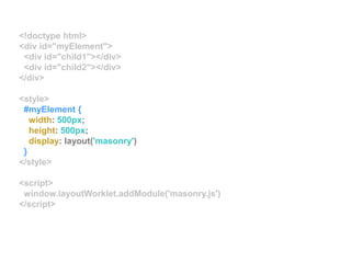 <!doctype html>
<div id="myElement">
<div id="child1"></div>
<div id="child2"></div>
</div>
<style>
#myElement {
width: 500px;
height: 500px;
display: layout('masonry')
}
</style>
<script>
window.layoutWorklet.addModule('masonry.js')
</script>
 
