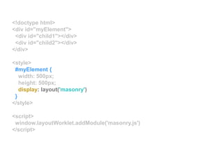 <!doctype html>
<div id="myElement">
<div id="child1"></div>
<div id="child2"></div>
</div>
<style>
#myElement {
width: 500px;
height: 500px;
display: layout('masonry')
}
</style>
<script>
window.layoutWorklet.addModule('masonry.js')
</script>
 