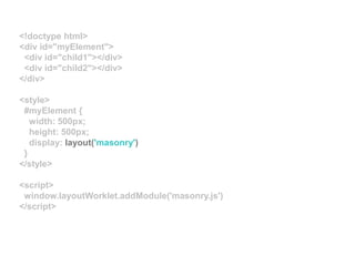 <!doctype html>
<div id="myElement">
<div id="child1"></div>
<div id="child2"></div>
</div>
<style>
#myElement {
width: 500px;
height: 500px;
display: layout('masonry')
}
</style>
<script>
window.layoutWorklet.addModule('masonry.js')
</script>
 