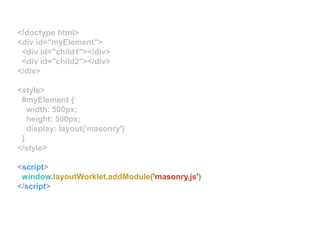 <!doctype html>
<div id="myElement">
<div id="child1"></div>
<div id="child2"></div>
</div>
<style>
#myElement {
width: 500px;
height: 500px;
display: layout('masonry')
}
</style>
<script>
window.layoutWorklet.addModule('masonry.js')
</script>
 