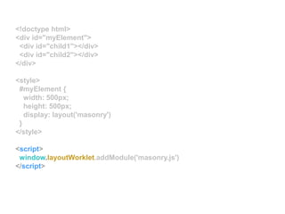 <!doctype html>
<div id="myElement">
<div id="child1"></div>
<div id="child2"></div>
</div>
<style>
#myElement {
width: 500px;
height: 500px;
display: layout('masonry')
}
</style>
<script>
window.layoutWorklet.addModule('masonry.js')
</script>
 