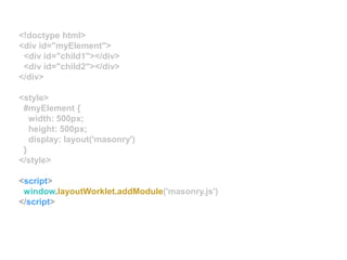 <!doctype html>
<div id="myElement">
<div id="child1"></div>
<div id="child2"></div>
</div>
<style>
#myElement {
width: 500px;
height: 500px;
display: layout('masonry')
}
</style>
<script>
window.layoutWorklet.addModule('masonry.js')
</script>
 