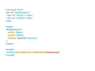 <!doctype html>
<div id="myElement">
<div id="child1"></div>
<div id="child2"></div>
</div>
<style>
#myElement {
width: 500px;
height: 500px;
display: layout('masonry')
}
</style>
<script>
window.layoutWorklet.addModule('masonry.js')
</script>
 
