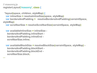 // masonry.js
registerLayout('masonry', class {
*layout(space, children, styleMap) {
var inlineSize = resolveInlineSize(space, styleMap)
var bordersAndPadding = resolveBordersAndPadding(varraintSpace,
styleMap)
var scrollbarSize = resolveScrollbarSize(varraintSpace, styleMap)
var availableInlineSize = inlineSize -
bordersAndPadding.inlineStart -
bordersAndPadding.inlineEnd -
scrollbarSize.inline;
var availableBlockSize = resolveBlockSize(varraintSpace, styleMap) -
bordersAndPadding.blockStart -
bordersAndPadding.blockEnd -
scrollbarSize.block;
...
 