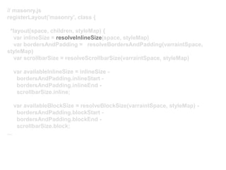 // masonry.js
registerLayout('masonry', class {
*layout(space, children, styleMap) {
var inlineSize = resolveInlineSize(space, styleMap)
var bordersAndPadding = resolveBordersAndPadding(varraintSpace,
styleMap)
var scrollbarSize = resolveScrollbarSize(varraintSpace, styleMap)
var availableInlineSize = inlineSize -
bordersAndPadding.inlineStart -
bordersAndPadding.inlineEnd -
scrollbarSize.inline;
var availableBlockSize = resolveBlockSize(varraintSpace, styleMap) -
bordersAndPadding.blockStart -
bordersAndPadding.blockEnd -
scrollbarSize.block;
...
 
