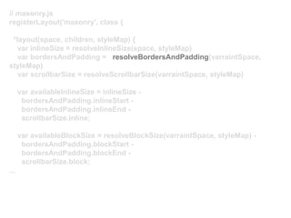 // masonry.js
registerLayout('masonry', class {
*layout(space, children, styleMap) {
var inlineSize = resolveInlineSize(space, styleMap)
var bordersAndPadding = resolveBordersAndPadding(varraintSpace,
styleMap)
var scrollbarSize = resolveScrollbarSize(varraintSpace, styleMap)
var availableInlineSize = inlineSize -
bordersAndPadding.inlineStart -
bordersAndPadding.inlineEnd -
scrollbarSize.inline;
var availableBlockSize = resolveBlockSize(varraintSpace, styleMap) -
bordersAndPadding.blockStart -
bordersAndPadding.blockEnd -
scrollbarSize.block;
...
 