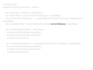 // masonry.js
registerLayout('masonry', class {
*layout(space, children, styleMap) {
var inlineSize = resolveInlineSize(space, styleMap)
var bordersAndPadding = resolveBordersAndPadding(varraintSpace,
styleMap)
var scrollbarSize = resolveScrollbarSize(varraintSpace, styleMap)
var availableInlineSize = inlineSize -
bordersAndPadding.inlineStart -
bordersAndPadding.inlineEnd -
scrollbarSize.inline;
var availableBlockSize = resolveBlockSize(varraintSpace, styleMap) -
bordersAndPadding.blockStart -
bordersAndPadding.blockEnd -
scrollbarSize.block;
...
 