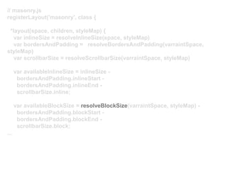 // masonry.js
registerLayout('masonry', class {
*layout(space, children, styleMap) {
var inlineSize = resolveInlineSize(space, styleMap)
var bordersAndPadding = resolveBordersAndPadding(varraintSpace,
styleMap)
var scrollbarSize = resolveScrollbarSize(varraintSpace, styleMap)
var availableInlineSize = inlineSize -
bordersAndPadding.inlineStart -
bordersAndPadding.inlineEnd -
scrollbarSize.inline;
var availableBlockSize = resolveBlockSize(varraintSpace, styleMap) -
bordersAndPadding.blockStart -
bordersAndPadding.blockEnd -
scrollbarSize.block;
...
 