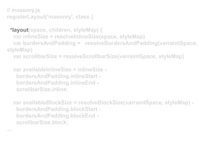 // masonry.js
registerLayout('masonry', class {
*layout(space, children, styleMap) {
var inlineSize = resolveInlineSize(space, styleMap)
var bordersAndPadding = resolveBordersAndPadding(varraintSpace,
styleMap)
var scrollbarSize = resolveScrollbarSize(varraintSpace, styleMap)
var availableInlineSize = inlineSize -
bordersAndPadding.inlineStart -
bordersAndPadding.inlineEnd -
scrollbarSize.inline;
var availableBlockSize = resolveBlockSize(varraintSpace, styleMap) -
bordersAndPadding.blockStart -
bordersAndPadding.blockEnd -
scrollbarSize.block;
...
 