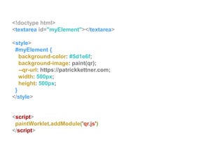 <!doctype html>
<textarea id="myElement"></textarea>
<style>
#myElement {
background-color: #5d1e6f;
background-image: paint(qr);
--qr-url: https://patrickkettner.com;
width: 500px;
height: 500px;
}
</style>
<script>
paintWorklet.addModule('qr.js')
</script>
 