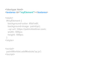 <!doctype html>
<textarea id="myElement"></textarea>
<style>
#myElement {
background-color: #5d1e6f;
background-image: paint(qr);
--qr-url: https://patrickkettner.com;
width: 500px;
height: 500px;
}
</style>
<script>
paintWorklet.addModule('qr.js')
</script>
 