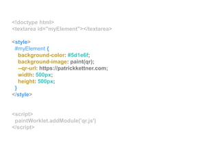 <!doctype html>
<textarea id="myElement"></textarea>
<style>
#myElement {
background-color: #5d1e6f;
background-image: paint(qr);
--qr-url: https://patrickkettner.com;
width: 500px;
height: 500px;
}
</style>
<script>
paintWorklet.addModule('qr.js')
</script>
 