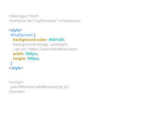 <!doctype html>
<textarea id="myElement"></textarea>
<style>
#myElement {
background-color: #5d1e6f;
background-image: paint(qr);
--qr-url: https://patrickkettner.com;
width: 500px;
height: 500px;
}
</style>
<script>
paintWorklet.addModule('qr.js')
</script>
 