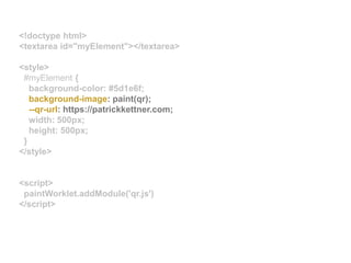 <!doctype html>
<textarea id="myElement"></textarea>
<style>
#myElement {
background-color: #5d1e6f;
background-image: paint(qr);
--qr-url: https://patrickkettner.com;
width: 500px;
height: 500px;
}
</style>
<script>
paintWorklet.addModule('qr.js')
</script>
 