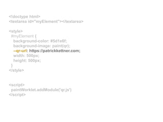 <!doctype html>
<textarea id="myElement"></textarea>
<style>
#myElement {
background-color: #5d1e6f;
background-image: paint(qr);
--qr-url: https://patrickkettner.com;
width: 500px;
height: 500px;
}
</style>
<script>
paintWorklet.addModule('qr.js')
</script>
 