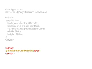<!doctype html>
<textarea id="myElement"></textarea>
<style>
#myElement {
background-color: #5d1e6f;
background-image: paint(qr);
--qr-url: https://patrickkettner.com;
width: 500px;
height: 500px;
}
</style>
<script>
paintWorklet.addModule('qr.js')
</script>
 