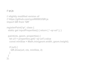 // qr.js
// slightly modified version of
// https://github.com/yyx990803/QR.js
import QR from 'QR'
registerPaint('qr', class {
static get inputProperties() { return [ '--qr-url' ]; }
paint(ctx, geom, properties) {
let url = properties.get('--qr-url').value
const minSize = Math.min(geom.width, geom.height);
if (url) {
QR.draw(url, ctx, minSize, 2)
}
}
});
 