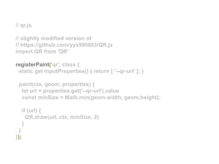 // qr.js
// slightly modified version of
// https://github.com/yyx990803/QR.js
import QR from 'QR'
registerPaint('qr', class {
static get inputProperties() { return [ '--qr-url' ]; }
paint(ctx, geom, properties) {
let url = properties.get('--qr-url').value
const minSize = Math.min(geom.width, geom.height);
if (url) {
QR.draw(url, ctx, minSize, 2)
}
}
});
 