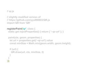 // qr.js
// slightly modified version of
// https://github.com/yyx990803/QR.js
import QR from 'QR'
registerPaint('qr', class {
static get inputProperties() { return [ '--qr-url' ]; }
paint(ctx, geom, properties) {
let url = properties.get('--qr-url').value
const minSize = Math.min(geom.width, geom.height);
if (url) {
QR.draw(url, ctx, minSize, 2)
}
}
});
 