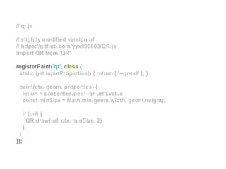 // qr.js
// slightly modified version of
// https://github.com/yyx990803/QR.js
import QR from 'QR'
registerPaint('qr', class {
static get inputProperties() { return [ '--qr-url' ]; }
paint(ctx, geom, properties) {
let url = properties.get('--qr-url').value
const minSize = Math.min(geom.width, geom.height);
if (url) {
QR.draw(url, ctx, minSize, 2)
}
}
});
 