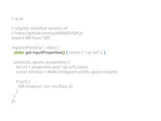 // qr.js
// slightly modified version of
// https://github.com/yyx990803/QR.js
import QR from 'QR'
registerPaint('qr', class {
static get inputProperties() { return [ '--qr-url' ]; }
paint(ctx, geom, properties) {
let url = properties.get('--qr-url').value
const minSize = Math.min(geom.width, geom.height);
if (url) {
QR.draw(url, ctx, minSize, 2)
}
}
});
 