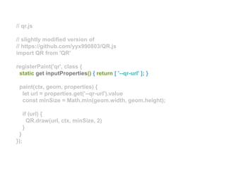 // qr.js
// slightly modified version of
// https://github.com/yyx990803/QR.js
import QR from 'QR'
registerPaint('qr', class {
static get inputProperties() { return [ '--qr-url' ]; }
paint(ctx, geom, properties) {
let url = properties.get('--qr-url').value
const minSize = Math.min(geom.width, geom.height);
if (url) {
QR.draw(url, ctx, minSize, 2)
}
}
});
 
