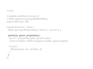 // qr.js
// slightly modified version of
// https://github.com/yyx990803/QR.js
import QR from 'QR'
registerPaint('qr', class {
static get inputProperties() { return [ '--qr-url' ]; }
paint(ctx, geom, properties) {
let url = properties.get('--qr-url').value
const minSize = Math.min(geom.width, geom.height);
if (url) {
QR.draw(url, ctx, minSize, 2)
}
}
});
 