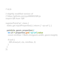 // qr.js
// slightly modified version of
// https://github.com/yyx990803/QR.js
import QR from 'QR'
registerPaint('qr', class {
static get inputProperties() { return [ '--qr-url' ]; }
paint(ctx, geom, properties) {
let url = properties.get('--qr-url').value
const minSize = Math.min(geom.width, geom.height);
if (url) {
QR.draw(url, ctx, minSize, 2)
}
}
});
 