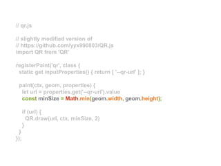 // qr.js
// slightly modified version of
// https://github.com/yyx990803/QR.js
import QR from 'QR'
registerPaint('qr', class {
static get inputProperties() { return [ '--qr-url' ]; }
paint(ctx, geom, properties) {
let url = properties.get('--qr-url').value
const minSize = Math.min(geom.width, geom.height);
if (url) {
QR.draw(url, ctx, minSize, 2)
}
}
});
 