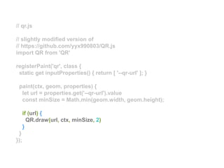 // qr.js
// slightly modified version of
// https://github.com/yyx990803/QR.js
import QR from 'QR'
registerPaint('qr', class {
static get inputProperties() { return [ '--qr-url' ]; }
paint(ctx, geom, properties) {
let url = properties.get('--qr-url').value
const minSize = Math.min(geom.width, geom.height);
if (url) {
QR.draw(url, ctx, minSize, 2)
}
}
});
 