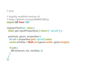 // qr.js
// slightly modified version of
// https://github.com/yyx990803/QR.js
import QR from 'QR'
registerPaint('qr', class {
static get inputProperties() { return [ '--qr-url' ]; }
paint(ctx, geom, properties) {
let url = properties.get('--qr-url').value
const minSize = Math.min(geom.width, geom.height);
if (url) {
QR.draw(url, ctx, minSize, 2)
}
}
});
 