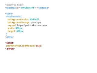 <!doctype html>
<textarea id="myElement"></textarea>
<style>
#myElement {
background-color: #5d1e6f;
background-image: paint(qr);
--qr-url: https://patrickkettner.com;
width: 500px;
height: 500px;
}
</style>
<script>
paintWorklet.addModule('qr.js')
</script>
 