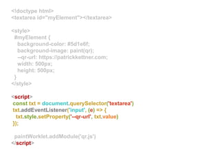 <!doctype html>
<textarea id="myElement"></textarea>
<style>
#myElement {
background-color: #5d1e6f;
background-image: paint(qr);
--qr-url: https://patrickkettner.com;
width: 500px;
height: 500px;
}
</style>
<script>
const txt = document.querySelector('textarea')
txt.addEventListener('input', (e) => {
txt.style.setProperty('--qr-url', txt.value)
});
paintWorklet.addModule('qr.js')
</script>
 