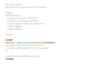 <!doctype html>
<textarea id="myElement"></textarea>
<style>
#myElement {
background-color: #5d1e6f;
background-image: paint(qr);
--qr-url: https://patrickkettner.com;
width: 500px;
height: 500px;
}
</style>
<script>
const txt = document.querySelector('textarea')
txt.addEventListener('input', (e) => {
txt.style.setProperty('--qr-url', txt.value)
});
paintWorklet.addModule('qr.js')
</script>
 