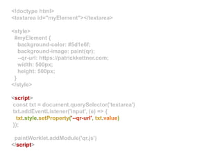 <!doctype html>
<textarea id="myElement"></textarea>
<style>
#myElement {
background-color: #5d1e6f;
background-image: paint(qr);
--qr-url: https://patrickkettner.com;
width: 500px;
height: 500px;
}
</style>
<script>
const txt = document.querySelector('textarea')
txt.addEventListener('input', (e) => {
txt.style.setProperty('--qr-url', txt.value)
});
paintWorklet.addModule('qr.js')
</script>
 