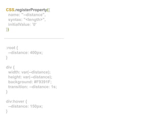 :root {
--distance: 400px;
}
div {
width: var(--distance);
height: var(--distance);
background: #F9391F;
transition: --distance: 1s;
}
div:hover {
--distance: 150px;
}
CSS.registerProperty({
name: "--distance",
syntax: "<length>",
initialValue: ’0'
})
 