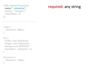 :root {
--distance: 400px;
}
div {
width: var(--distance);
height: var(--distance);
background: #F9391F;
transition: --distance: 1s;
}
div:hover {
--distance: 150px;
}
CSS.registerProperty({
name: "--distance",
syntax: "<length>",
initialValue: ’0'
})
required: any string
 